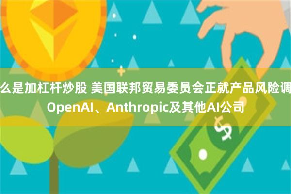 什么是加杠杆炒股 美国联邦贸易委员会正就产品风险调查OpenAI、Anthropic及其他AI公司