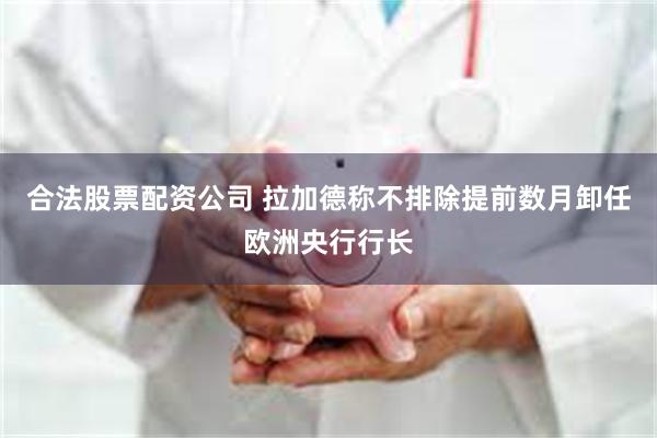 合法股票配资公司 拉加德称不排除提前数月卸任欧洲央行行长