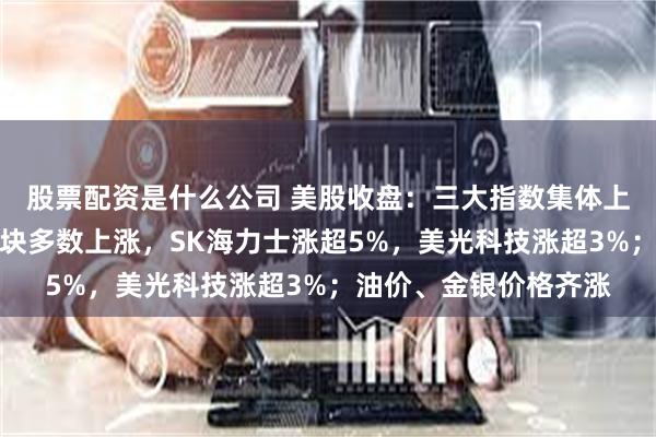 股票配资是什么公司 美股收盘：三大指数集体上涨；半导体、存储板块多数上涨，SK海力士涨超5%，美光科技涨超3%；油价、金银价格齐涨
