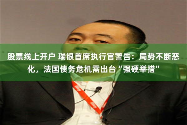 股票线上开户 瑞银首席执行官警告：局势不断恶化，法国债务危机需出台“强硬举措”
