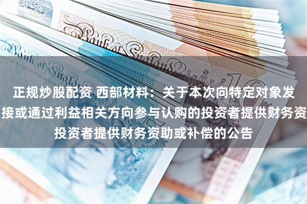 正规炒股配资 西部材料：关于本次向特定对象发行股票不存在直接或通过利益相关方向参与认购的投资者提供财务资助或补偿的公告