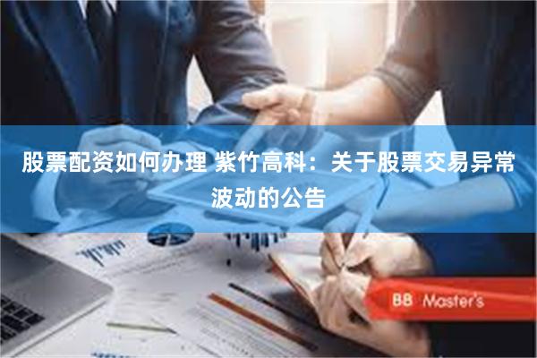 股票配资如何办理 紫竹高科：关于股票交易异常波动的公告