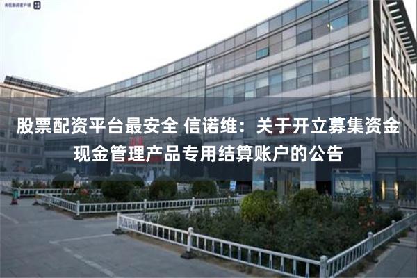 股票配资平台最安全 信诺维：关于开立募集资金现金管理产品专用结算账户的公告