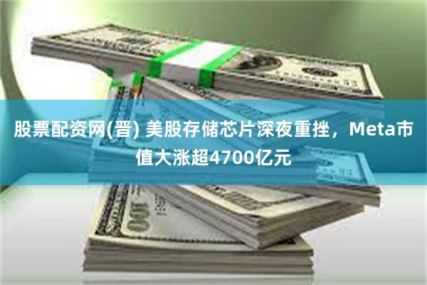股票配资网(晋) 美股存储芯片深夜重挫，Meta市值大涨超4700亿元