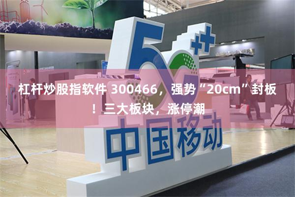 杠杆炒股指软件 300466，强势“20cm”封板！三大板块，涨停潮