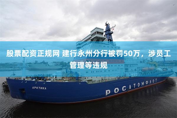 股票配资正规网 建行永州分行被罚50万，涉员工管理等违规