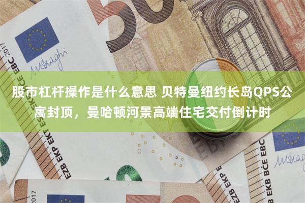 股市杠杆操作是什么意思 贝特曼纽约长岛QPS公寓封顶，曼哈顿河景高端住宅交付倒计时