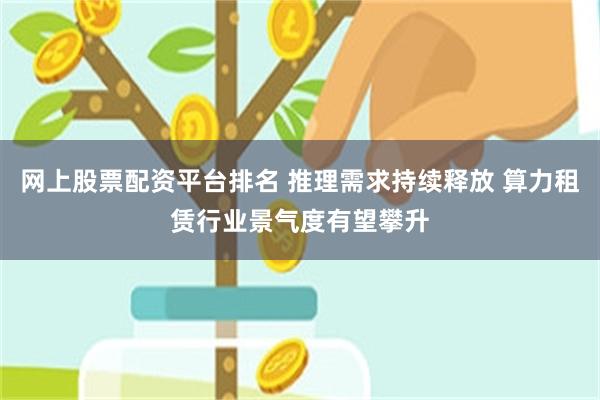网上股票配资平台排名 推理需求持续释放 算力租赁行业景气度有望攀升